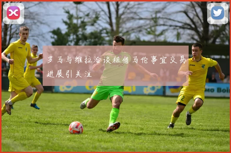 罗马与维拉洽谈租借马伦事宜交易进展引关注