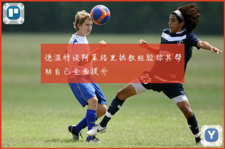 德温特谈阿莱格里执教经验称其帮助自己全面提升