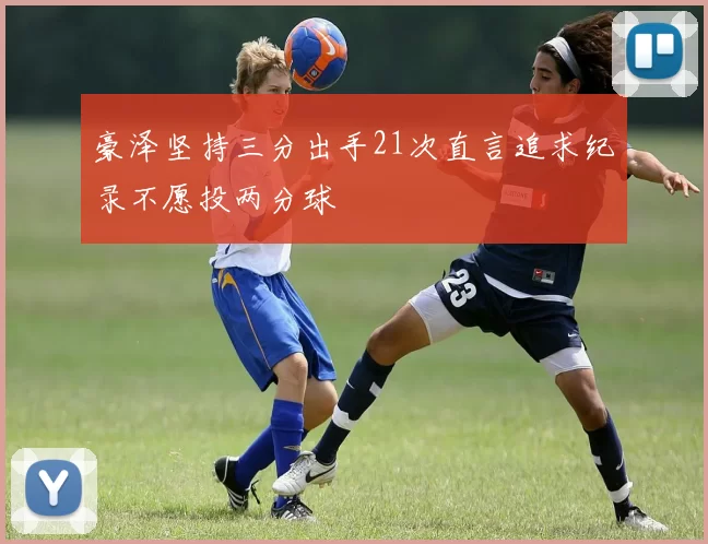 豪泽坚持三分出手21次直言追求纪录不愿投两分球