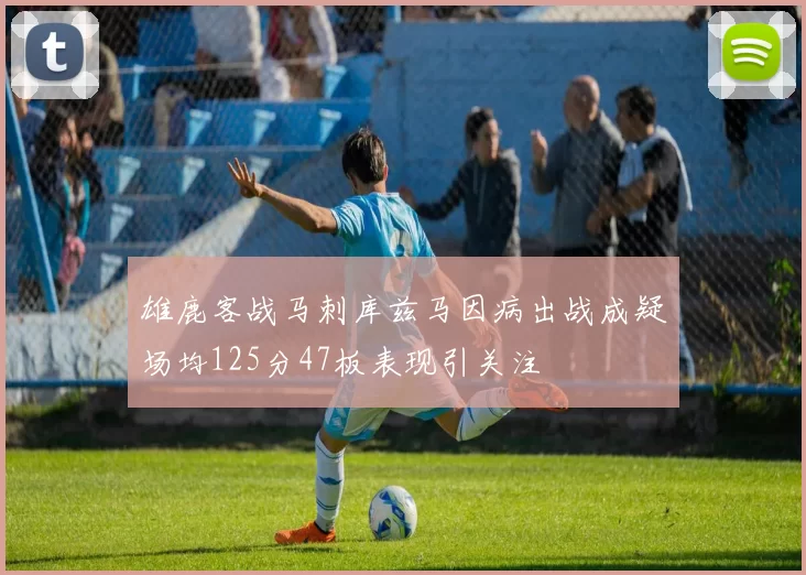 雄鹿客战马刺库兹马因病出战成疑场均125分47板表现引关注
